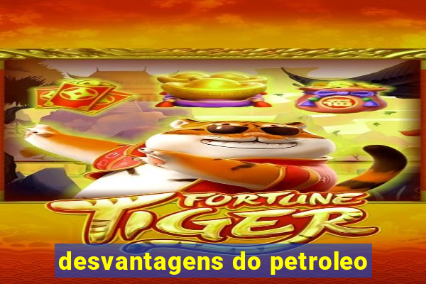 desvantagens do petroleo